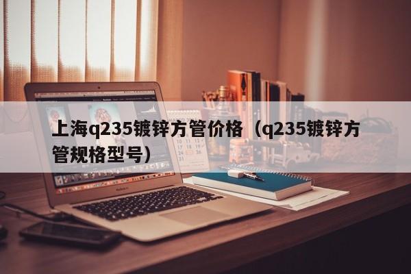 上海q235镀锌方管价格（q235镀锌方管规格型号）